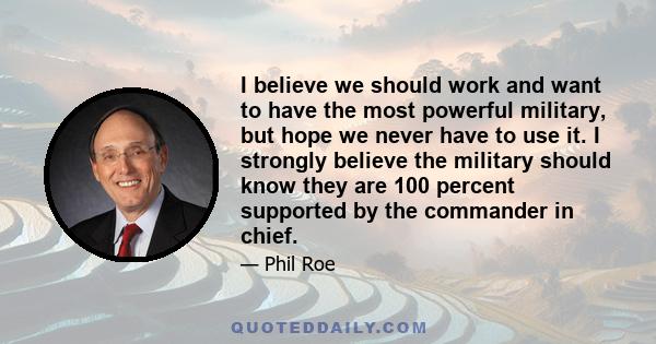 I believe we should work and want to have the most powerful military, but hope we never have to use it. I strongly believe the military should know they are 100 percent supported by the commander in chief.