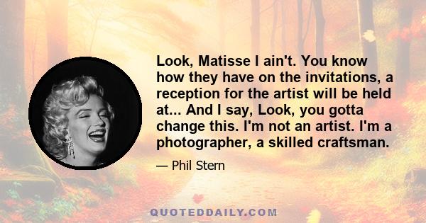 Look, Matisse I ain't. You know how they have on the invitations, a reception for the artist will be held at... And I say, Look, you gotta change this. I'm not an artist. I'm a photographer, a skilled craftsman.