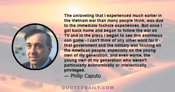 The unraveling that I experienced much earlier in the Vietnam war than many people think, was due to the immediate foxhole experiences. But once I got back home and began to follow the war on TV and in the press I began
