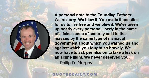 A personal note to the Founding Fathers: We're sorry. We blew it. You made it possible for us to live free and we blew it. We've given up nearly every personal liberty in the name of a false sense of security sold to