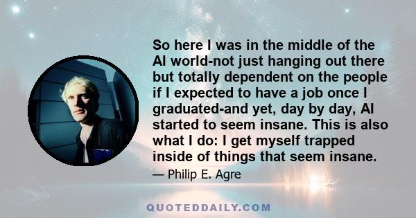 So here I was in the middle of the AI world-not just hanging out there but totally dependent on the people if I expected to have a job once I graduated-and yet, day by day, AI started to seem insane. This is also what I