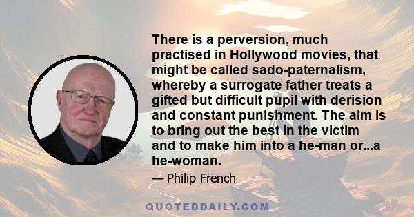 There is a perversion, much practised in Hollywood movies, that might be called sado-paternalism, whereby a surrogate father treats a gifted but difficult pupil with derision and constant punishment. The aim is to bring