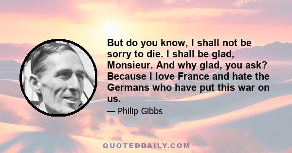 But do you know, I shall not be sorry to die. I shall be glad, Monsieur. And why glad, you ask? Because I love France and hate the Germans who have put this war on us.