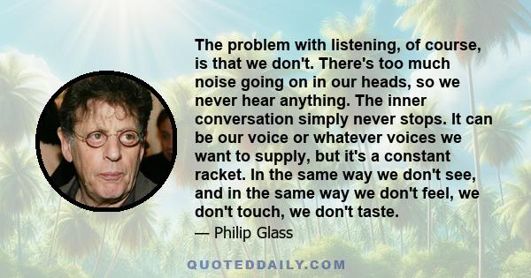 The problem with listening, of course, is that we don't. There's too much noise going on in our heads, so we never hear anything. The inner conversation simply never stops. It can be our voice or whatever voices we want