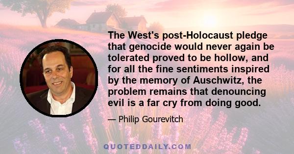 The West's post-Holocaust pledge that genocide would never again be tolerated proved to be hollow, and for all the fine sentiments inspired by the memory of Auschwitz, the problem remains that denouncing evil is a far