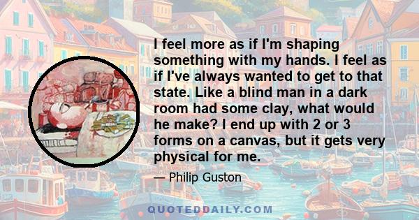 I feel more as if I'm shaping something with my hands. I feel as if I've always wanted to get to that state. Like a blind man in a dark room had some clay, what would he make? I end up with 2 or 3 forms on a canvas, but