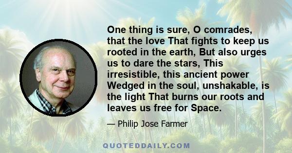 One thing is sure, O comrades, that the love That fights to keep us rooted in the earth, But also urges us to dare the stars, This irresistible, this ancient power Wedged in the soul, unshakable, is the light That burns