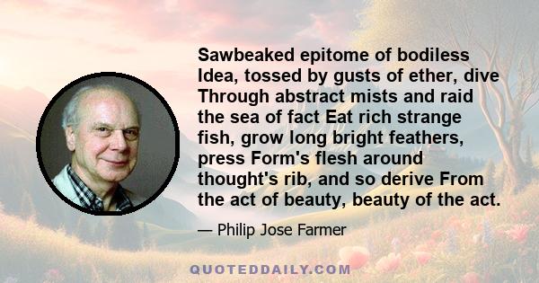 Sawbeaked epitome of bodiless Idea, tossed by gusts of ether, dive Through abstract mists and raid the sea of fact Eat rich strange fish, grow long bright feathers, press Form's flesh around thought's rib, and so derive