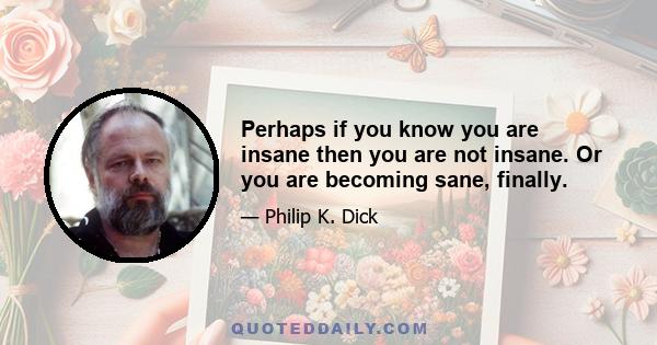 Perhaps if you know you are insane then you are not insane. Or you are becoming sane, finally.