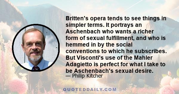 Britten's opera tends to see things in simpler terms. It portrays an Aschenbach who wants a richer form of sexual fulfillment, and who is hemmed in by the social conventions to which he subscribes. But Visconti's use of