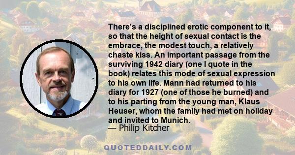 There's a disciplined erotic component to it, so that the height of sexual contact is the embrace, the modest touch, a relatively chaste kiss. An important passage from the surviving 1942 diary (one I quote in the book)