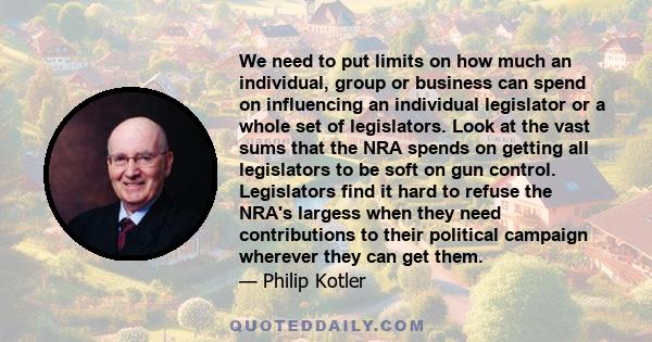 We need to put limits on how much an individual, group or business can spend on influencing an individual legislator or a whole set of legislators. Look at the vast sums that the NRA spends on getting all legislators to