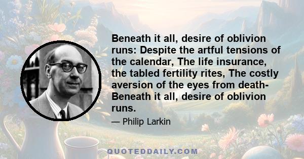 Beneath it all, desire of oblivion runs: Despite the artful tensions of the calendar, The life insurance, the tabled fertility rites, The costly aversion of the eyes from death- Beneath it all, desire of oblivion runs.