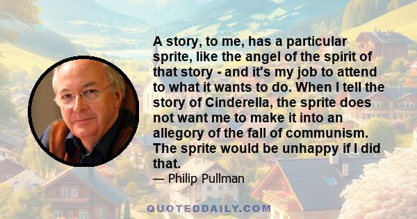 A story, to me, has a particular sprite, like the angel of the spirit of that story - and it's my job to attend to what it wants to do. When I tell the story of Cinderella, the sprite does not want me to make it into an