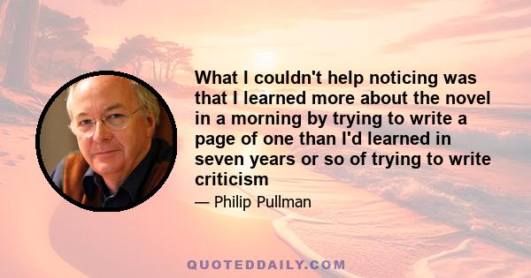 What I couldn't help noticing was that I learned more about the novel in a morning by trying to write a page of one than I'd learned in seven years or so of trying to write criticism