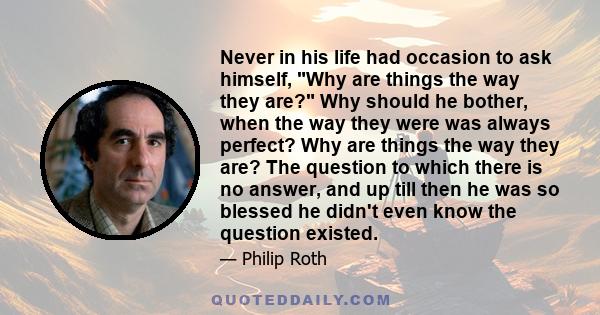 Never in his life had occasion to ask himself, Why are things the way they are? Why should he bother, when the way they were was always perfect? Why are things the way they are? The question to which there is no answer,