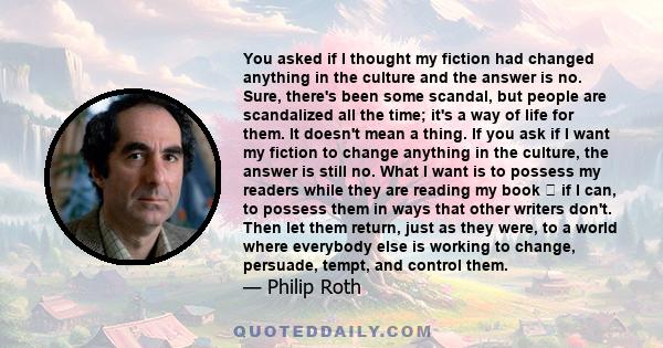You asked if I thought my fiction had changed anything in the culture and the answer is no. Sure, there's been some scandal, but people are scandalized all the time; it's a way of life for them. It doesn't mean a thing.