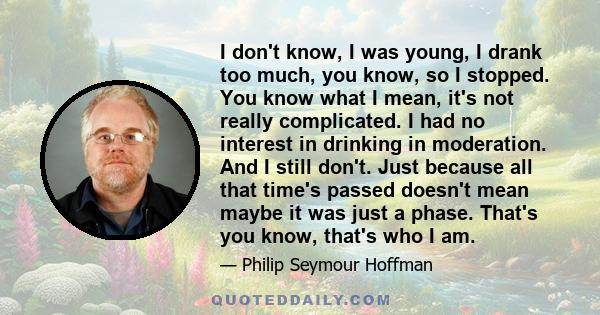 I don't know, I was young, I drank too much, you know, so I stopped. You know what I mean, it's not really complicated. I had no interest in drinking in moderation. And I still don't. Just because all that time's passed