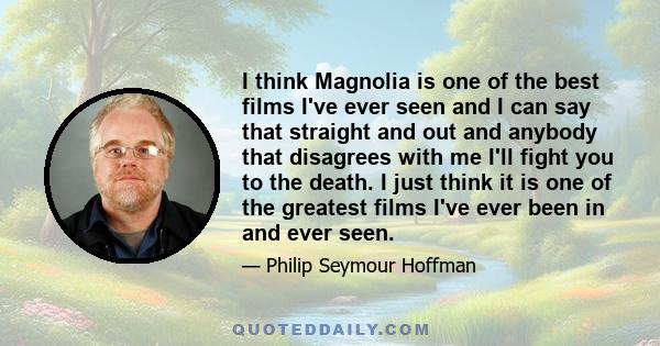I think Magnolia is one of the best films I've ever seen and I can say that straight and out and anybody that disagrees with me I'll fight you to the death. I just think it is one of the greatest films I've ever been in