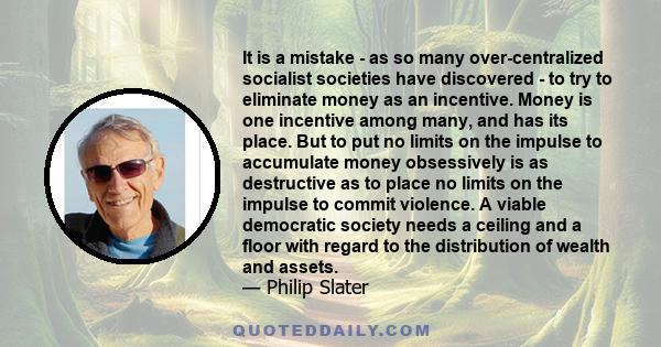 It is a mistake - as so many over-centralized socialist societies have discovered - to try to eliminate money as an incentive. Money is one incentive among many, and has its place. But to put no limits on the impulse to