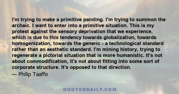 I'm trying to make a primitive painting. I'm trying to summon the archaic. I want to enter into a primitive situation. This is my protest against the sensory deprivation that we experience, which is due to this tendency