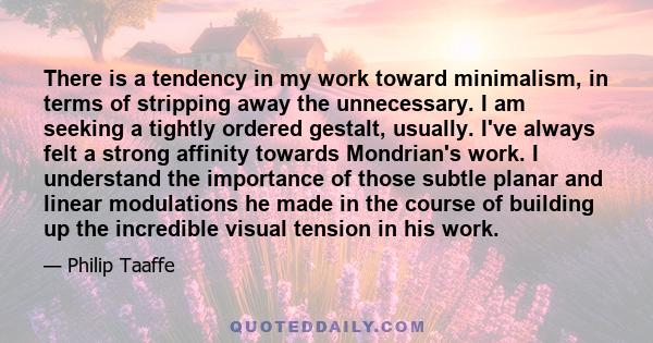 There is a tendency in my work toward minimalism, in terms of stripping away the unnecessary. I am seeking a tightly ordered gestalt, usually. I've always felt a strong affinity towards Mondrian's work. I understand the