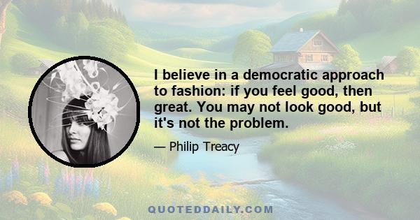 I believe in a democratic approach to fashion: if you feel good, then great. You may not look good, but it's not the problem.