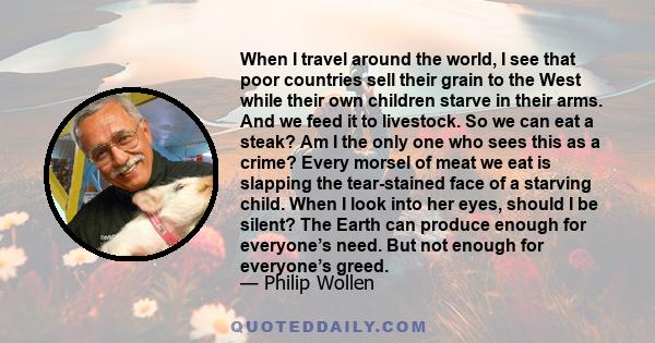 When I travel around the world, I see that poor countries sell their grain to the West while their own children starve in their arms. And we feed it to livestock. So we can eat a steak? Am I the only one who sees this