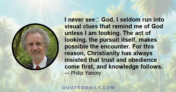 I never see God. I seldom run into visual clues that remind me of God unless I am looking. The act of looking, the pursuit itself, makes possible the encounter. For this reason, Christianity has always insisted that