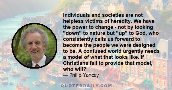 Individuals and societies are not helpless victims of heredity. We have the power to change - not by looking down to nature but up to God, who consistently calls us forward to become the people we were designed to be. A