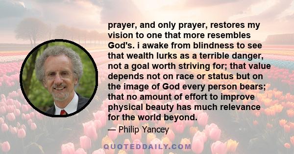 prayer, and only prayer, restores my vision to one that more resembles God's. i awake from blindness to see that wealth lurks as a terrible danger, not a goal worth striving for; that value depends not on race or status