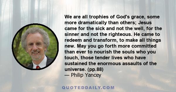 We are all trophies of God's grace, some more dramatically than others; Jesus came for the sick and not the well, for the sinner and not the righteous. He came to redeem and transform, to make all things new. May you go