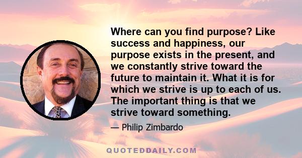 Where can you find purpose? Like success and happiness, our purpose exists in the present, and we constantly strive toward the future to maintain it. What it is for which we strive is up to each of us. The important