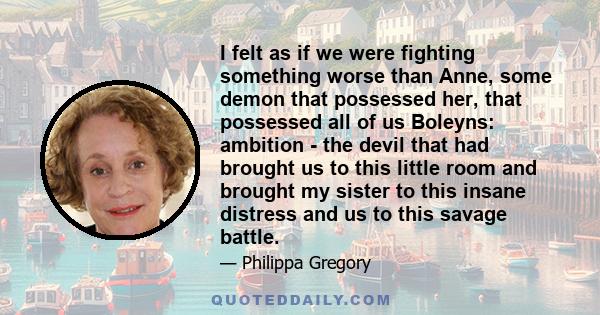 I felt as if we were fighting something worse than Anne, some demon that possessed her, that possessed all of us Boleyns: ambition - the devil that had brought us to this little room and brought my sister to this insane