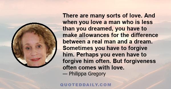 There are many sorts of love. And when you love a man who is less than you dreamed, you have to make allowances for the difference between a real man and a dream. Sometimes you have to forgive him. Perhaps you even have