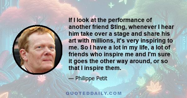 If I look at the performance of another friend Sting, whenever I hear him take over a stage and share his art with millions, it's very inspiring to me. So I have a lot in my life, a lot of friends who inspire me and I'm