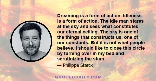 Dreaming is a form of action. Idleness is a form of action. The idle man stares at the sky and sees what constitutes our eternal ceiling. The sky is one of the things that constructs us, one of our constants. But it is