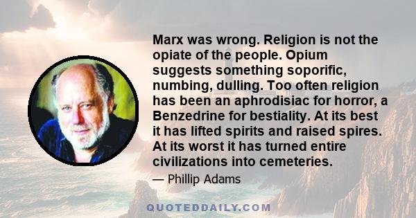Marx was wrong. Religion is not the opiate of the people. Opium suggests something soporific, numbing, dulling. Too often religion has been an aphrodisiac for horror, a Benzedrine for bestiality. At its best it has