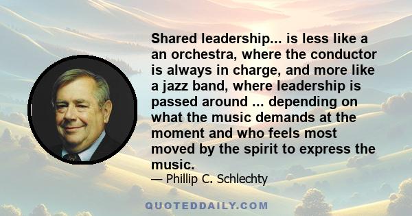 Shared leadership... is less like a an orchestra, where the conductor is always in charge, and more like a jazz band, where leadership is passed around ... depending on what the music demands at the moment and who feels