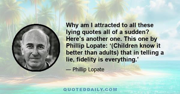 Why am I attracted to all these lying quotes all of a sudden? Here’s another one. This one by Phillip Lopate: ‘(Children know it better than adults) that in telling a lie, fidelity is everything.’