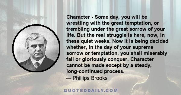 Character - Some day, you will be wrestling with the great temptation, or trembling under the great sorrow of your life. But the real struggle is here, now, in these quiet weeks. Now it is being decided whether, in the