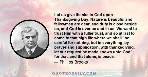 Let us give thanks to God upon Thanksgiving Day. Nature is beautiful and fellowmen are dear, and duty is close beside us, and God is over us and in us. We want to trust Him with a fuller trust, and so at last to come to