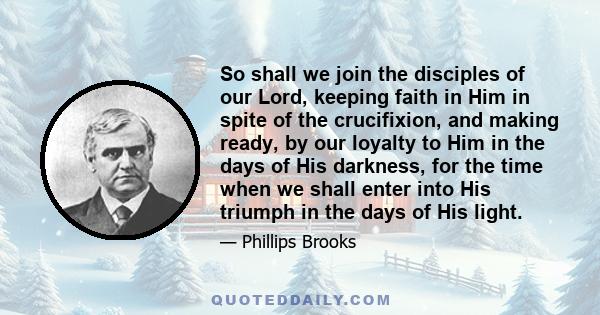 So shall we join the disciples of our Lord, keeping faith in Him in spite of the crucifixion, and making ready, by our loyalty to Him in the days of His darkness, for the time when we shall enter into His triumph in the