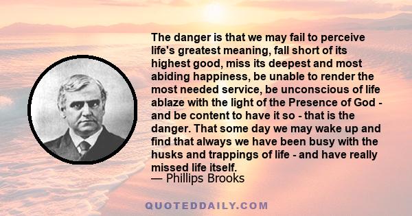 The danger is that we may fail to perceive life's greatest meaning, fall short of its highest good, miss its deepest and most abiding happiness, be unable to render the most needed service, be unconscious of life ablaze