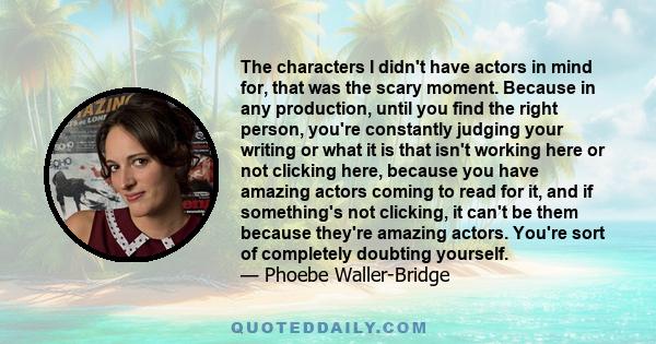 The characters I didn't have actors in mind for, that was the scary moment. Because in any production, until you find the right person, you're constantly judging your writing or what it is that isn't working here or not