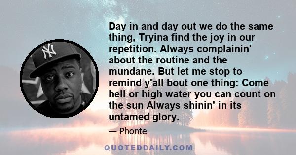 Day in and day out we do the same thing, Tryina find the joy in our repetition. Always complainin' about the routine and the mundane. But let me stop to remind y'all bout one thing: Come hell or high water you can count