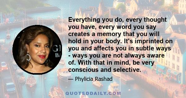 Everything you do, every thought you have, every word you say creates a memory that you will hold in your body. It's imprinted on you and affects you in subtle ways - ways you are not always aware of. With that in mind,