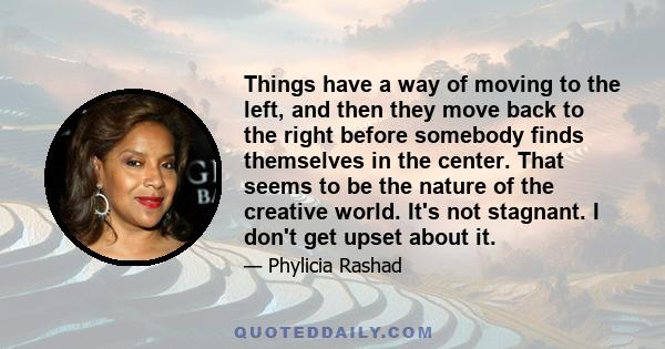 Things have a way of moving to the left, and then they move back to the right before somebody finds themselves in the center. That seems to be the nature of the creative world. It's not stagnant. I don't get upset about