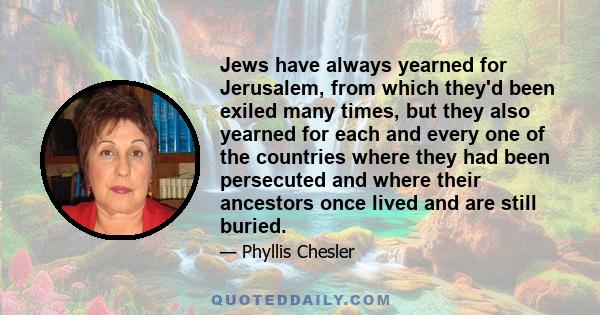 Jews have always yearned for Jerusalem, from which they'd been exiled many times, but they also yearned for each and every one of the countries where they had been persecuted and where their ancestors once lived and are