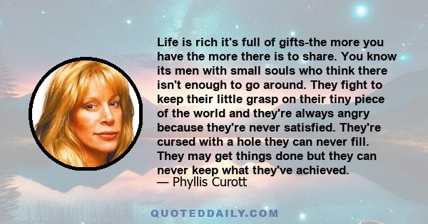 Life is rich it's full of gifts-the more you have the more there is to share. You know its men with small souls who think there isn't enough to go around. They fight to keep their little grasp on their tiny piece of the